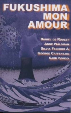 Anne Waldman, George Caffentzis, Daniel De Roulet, Sabu Kohso, Silvia Federici: Fukushima Mon Amour: Essays on Japan’s Nuclear Crisis