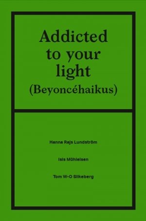 Isis Mühleisen, Hanna Rajs Lundström, Tom W-O Silkeberg: Addicted to your light (Beyoncé-haikus)