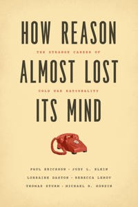 Paul Erickson, Judy L. Klein, Lorraine Daston, Rebecca Lemov, Thomas Sturm, Michael Gordin: How Reason Almost Lost Its Mind: The Strange Career of Cold War Rationality