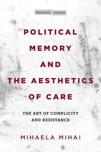 Mihaela Mihai: Political Memory and the Aesthetics of Care: The Art of Complicity and Resistance